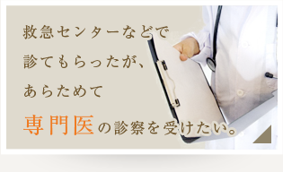 救急センターなどで診てもらったが、あらためて専門医の診察を受けたい。